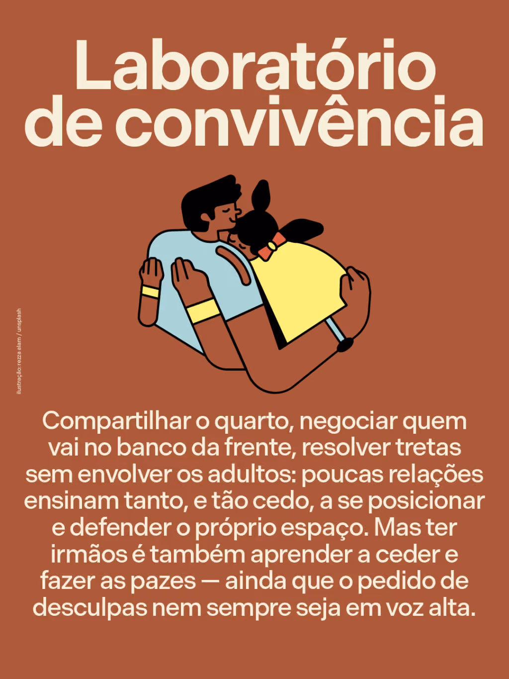 Laboratório de convivência
Compartilhar o quarto, negociar quem vai no banco da frente, resolver tretas sem envolver os adultos: poucas relações ensinam tanto, e tão cedo, a se posicionar e defender o próprio espaço. Mas ter irmãos é também aprender a ceder e fazer as pazes — ainda que o pedido de desculpas nem sempre seja em voz alta.
