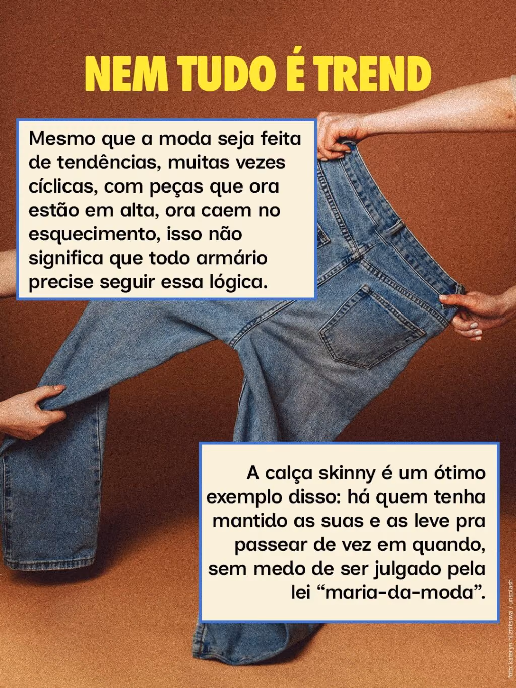 Nem tudo é trend
Mesmo que a moda seja feita de tendências, muitas vezes cíclicas, com peças que ora estão em alta, ora caem no esquecimento, isso não significa que todo armário precise seguir essa lógica.
A calça skinny é um ótimo exemplo disso: há quem tenha mantido as suas e as leve pra passear de vez em quando, sem medo de ser julgado pela lei “maria-da-moda”.
Nem tudo é trend
Mesmo que a moda seja feita de tendências, muitas vezes cíclicas, com peças que ora estão em alta, ora caem no esquecimento, isso não significa que todo armário precise seguir essa lógica.
A calça skinny é um ótimo exemplo disso: há quem tenha mantido as suas e as leve pra passear de vez em quando, sem medo de ser julgado pela lei “maria-da-moda”.