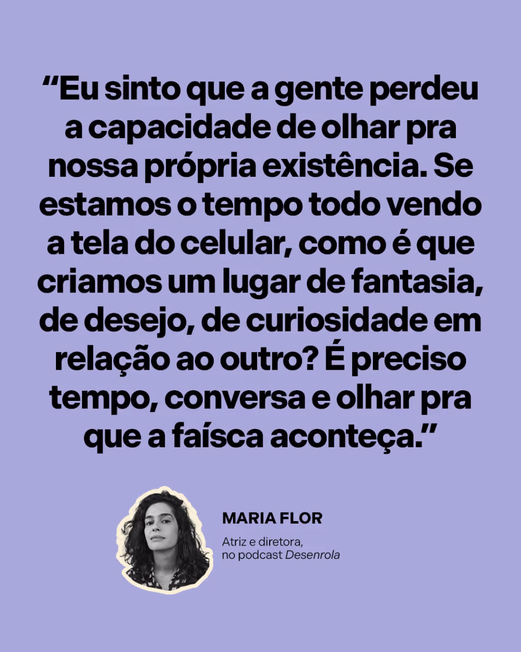 “Eu sinto que a gente perdeu a capacidade de olhar pra nossa própria existência. Se estamos o tempo todo vendo a tela do celular, como é que criamos um lugar de fantasia, de desejo, de curiosidade em relação ao outro? É preciso tempo, conversa e olhar pra que a faísca aconteça.”
Maria Flor
Atriz e diretora, no podcast Desenrola