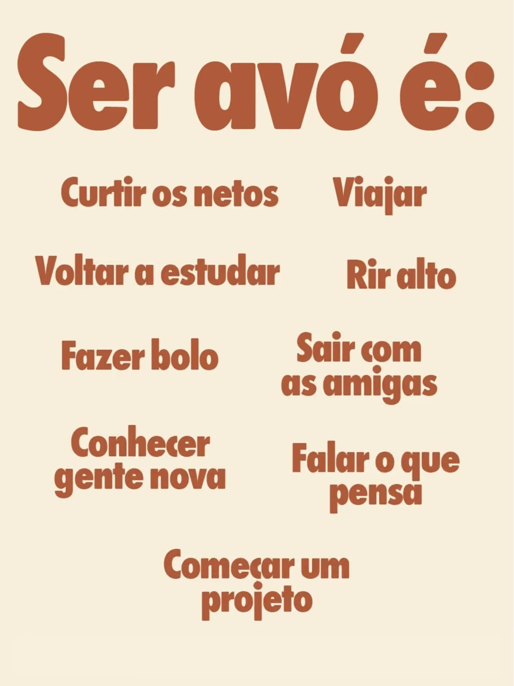 Ser avó é:
Curtir os netos
Viajar
Voltar a estudar
Fazer bolo
Rir alto
Sair com as amigas
Conhecer gente nova
Falar o que pensa
Começar um projeto novo