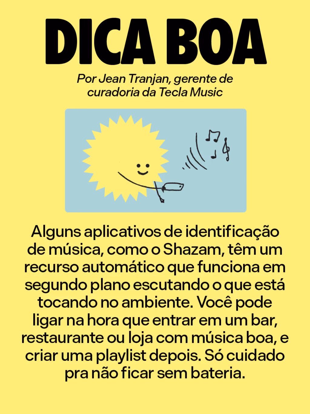 Dica boa
Por Jean Tranjan, gerente de curadoria da Tecla Music
Alguns aplicativos de identificação de música, como o Shazam, têm um recurso automático que funciona em segundo plano escutando o que está tocando no ambiente. Você pode ligar na hora que entrar em um bar, restaurante ou loja com música boa, e criar uma playlist depois. Só cuidado pra não ficar sem bateria.