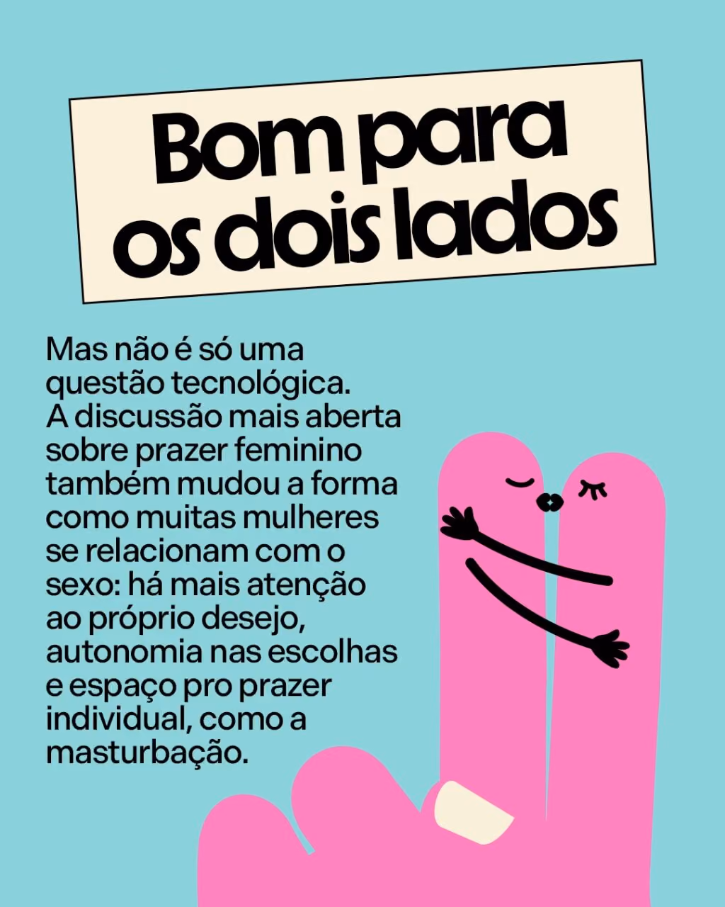 Bom para os dois lados
Mas não é só uma questão tecnológica. A discussão mais aberta sobre prazer feminino também mudou a forma como muitas mulheres se relacionam com o sexo: há mais atenção ao próprio desejo, autonomia nas escolhas e espaço pro prazer individual, como a masturbação.