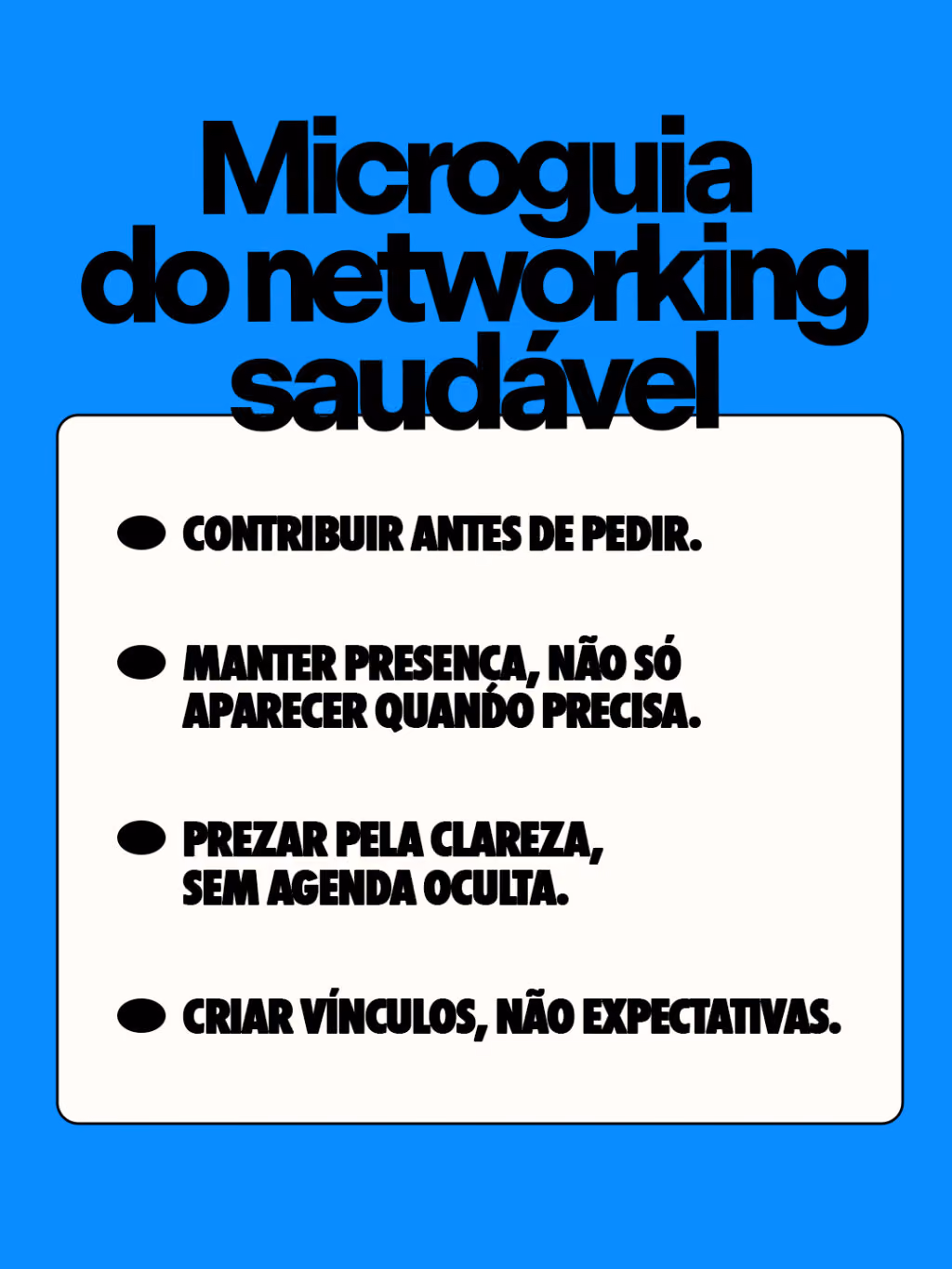 Microguia do networking saudável


Contribuir antes de pedir.
Manter presença, não só aparecer quando precisa.
Prezar pela clareza, sem agenda oculta.
Criar vínculos, não expectativas.
