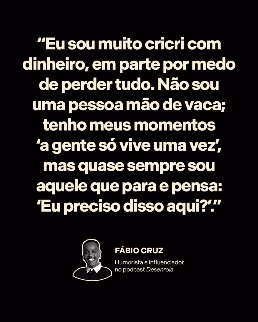 “Eu sou muito cricri com dinheiro, em parte por medo de perder tudo. Não sou uma pessoa mão de vaca; tenho meus momentos ‘a gente só vive uma vez’, mas quase sempre sou aquele que para e pensa: ‘Eu preciso disso aqui?’.”
Fábio Cruz 
Humorista e influenciador, no Desenrola 
