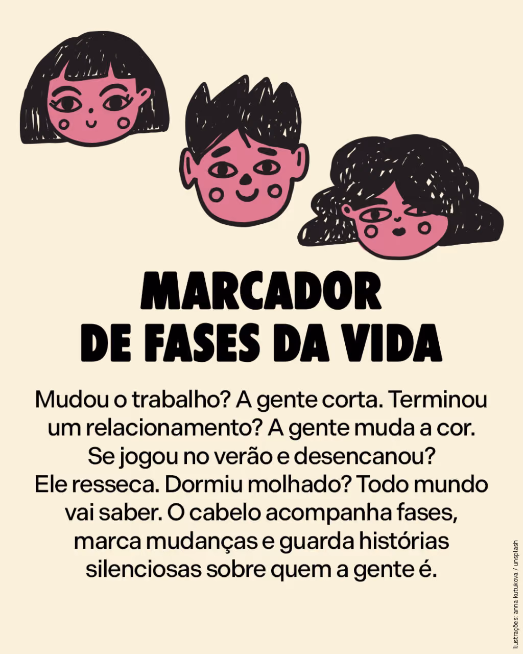 Marcador de fases da vida
Mudou o trabalho? A gente corta. Terminou um relacionamento? A gente muda a cor. Se jogou no verão e desencanou? Ele resseca. Dormiu molhado? Todo mundo vai saber. O cabelo acompanha fases, marca mudanças e guarda histórias silenciosas sobre quem a gente é.