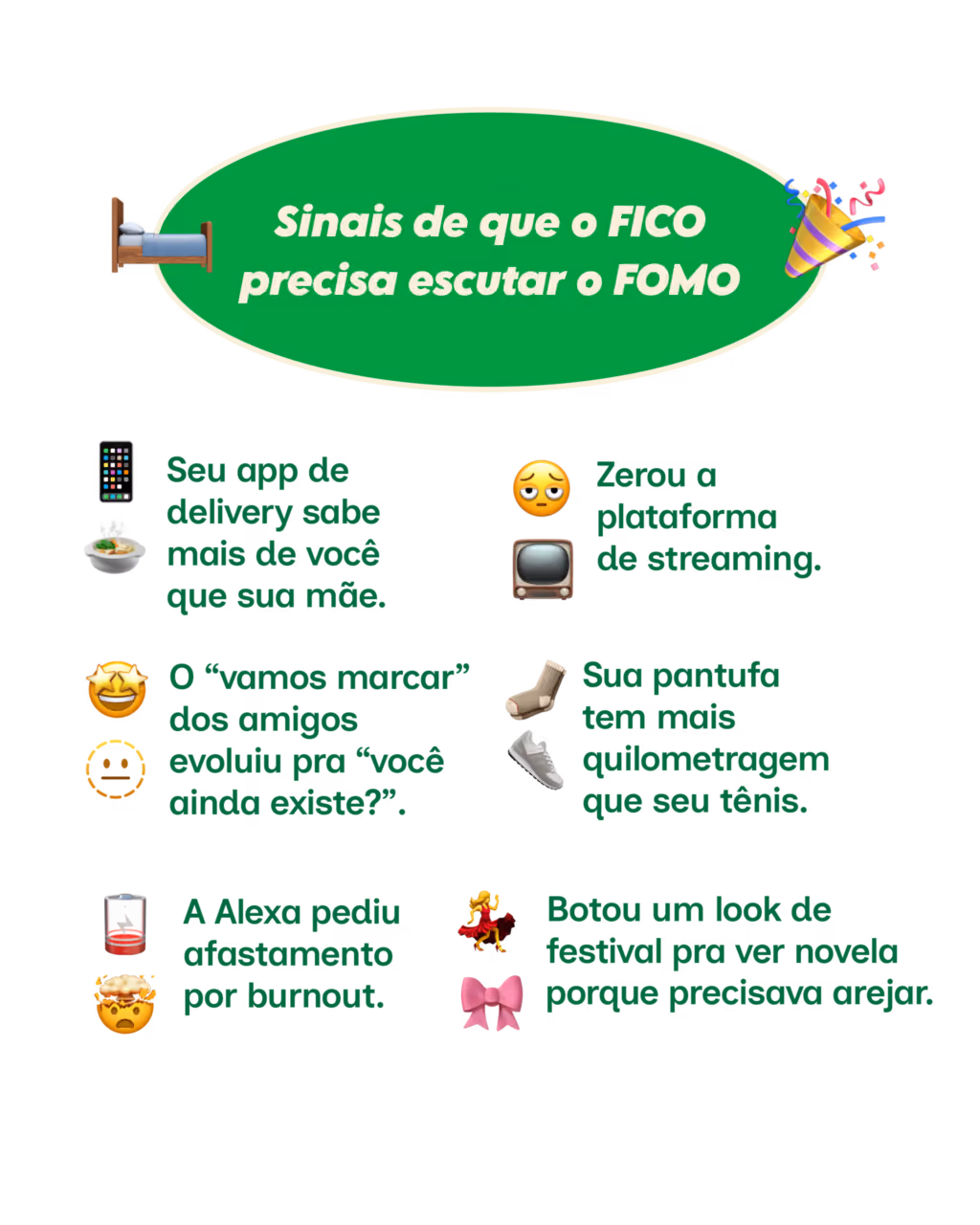 Sinais de que o FICO precisa escutar o FOMO
· Seu app de delivery sabe mais de você que sua mãe.
· Zerou a plataforma de streaming.
· O “vamos marcar” dos amigos evoluiu pra “você ainda existe?”.
· Sua pantufa tem mais quilometragem que seu tênis.
· A Alexa pediu afastamento por burnout.
· Botou um look de festival pra ver novela porque precisava arejar.
