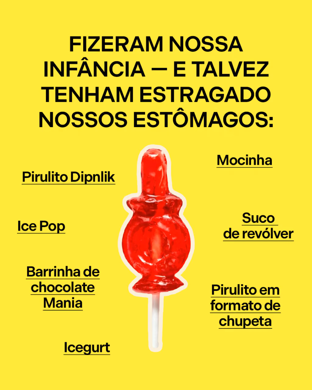 Fizeram nossa infância — e talvez tenham estragado nossos estômagos:
. Moçadinha
. Pirulito Dipnlik
. Suco de revólver
. Ice Pop
. Barrinha de chocolate Mania
. Pirulito em formato de chupeta
. Icegurt