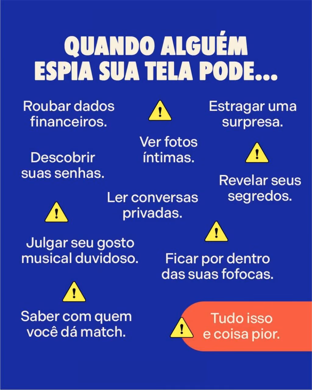 Quando alguém espia sua tela pode...
Roubar dados financeiros.
Estragar uma surpresa.
Ver fotos íntimas.
Revelar seus segredos.
Descobrir suas senhas.
Ler conversas privadas.
Ficar por dentro das suas fofocas.
Julgar seu gosto musical duvidoso.
Saber com quem você dá match.
Tudo isso e coisa pior.
