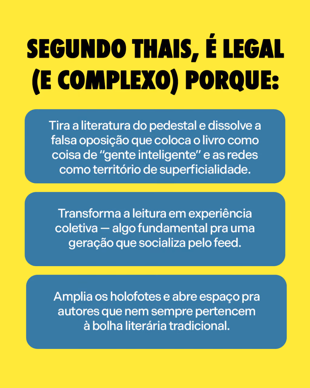 Segundo Thais, é legal (e complexo) porque:
. Tira a literatura do pedestal e dissolve a falsa oposição que coloca o livro como coisa de “gente inteligente” e as redes como território de superficialidade.
. Transforma a leitura em experiência coletiva — algo fundamental pra uma geração que socializa pelo feed.
. Amplia os holofotes e abre espaço pra autores que nem sempre pertencem à bolha literária tradicional.