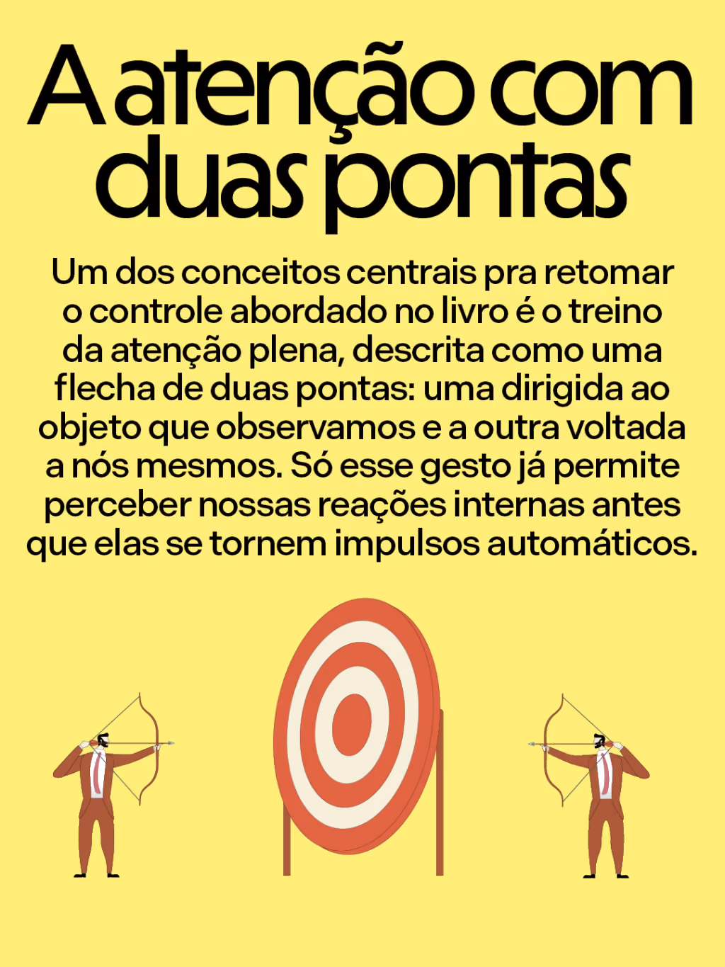 A atenção com duas pontas
Um dos conceitos centrais pra retomar o controle abordado no livro é o treino da atenção plena, descrita como uma flecha de duas pontas: uma dirigida ao objeto que observamos e a outra voltada a nós mesmos. Só esse gesto já permite perceber nossas reações internas antes que elas se tornem impulsos automáticos.