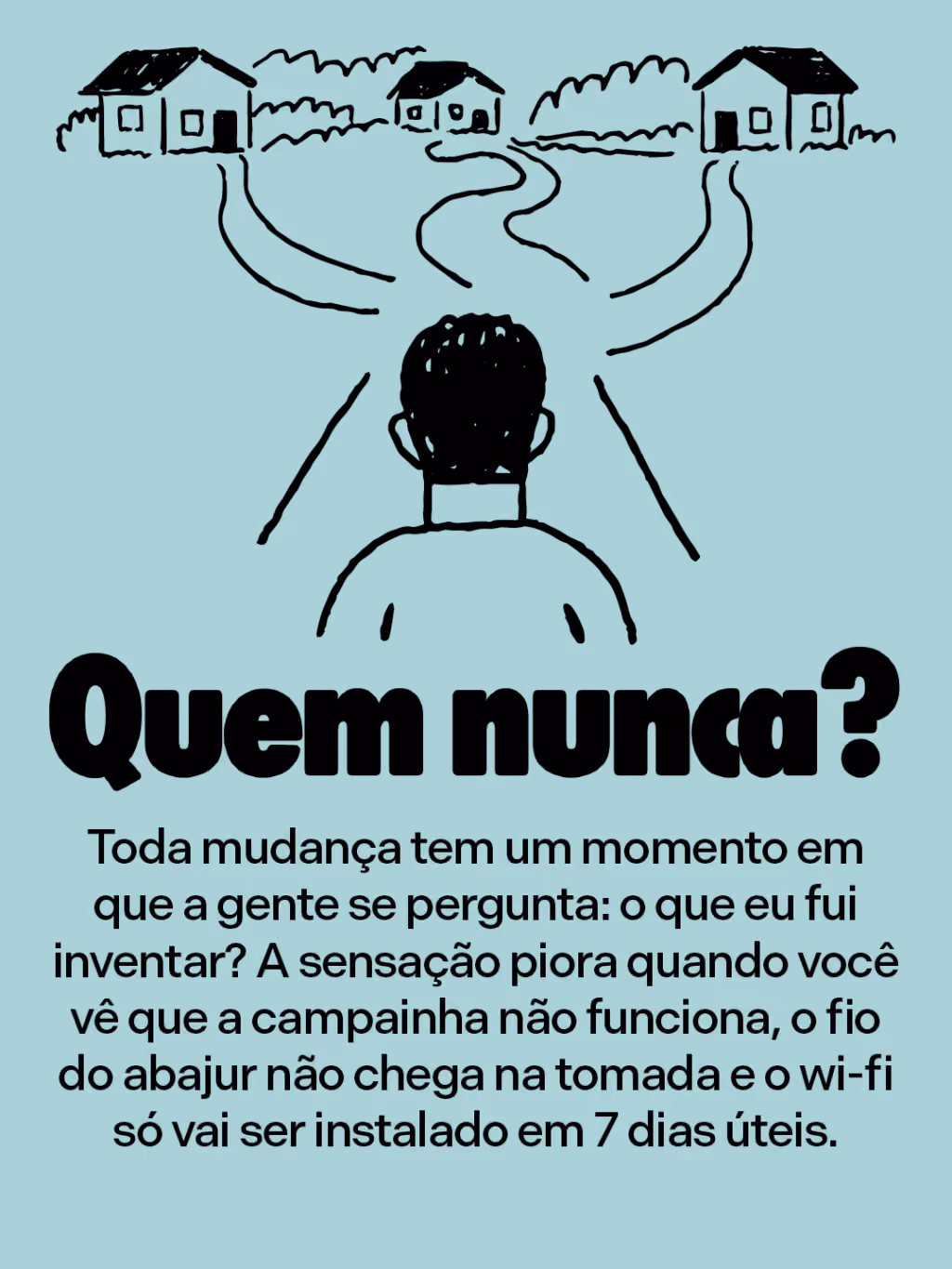 Quem nunca?
Toda mudança tem um momento em que a gente se pergunta: o que eu fui inventar? A sensação piora quando você vê que a campainha não funciona, o fio do abajur não chega na tomada e o wi-fi só vai ser instalado em 7 dias úteis.