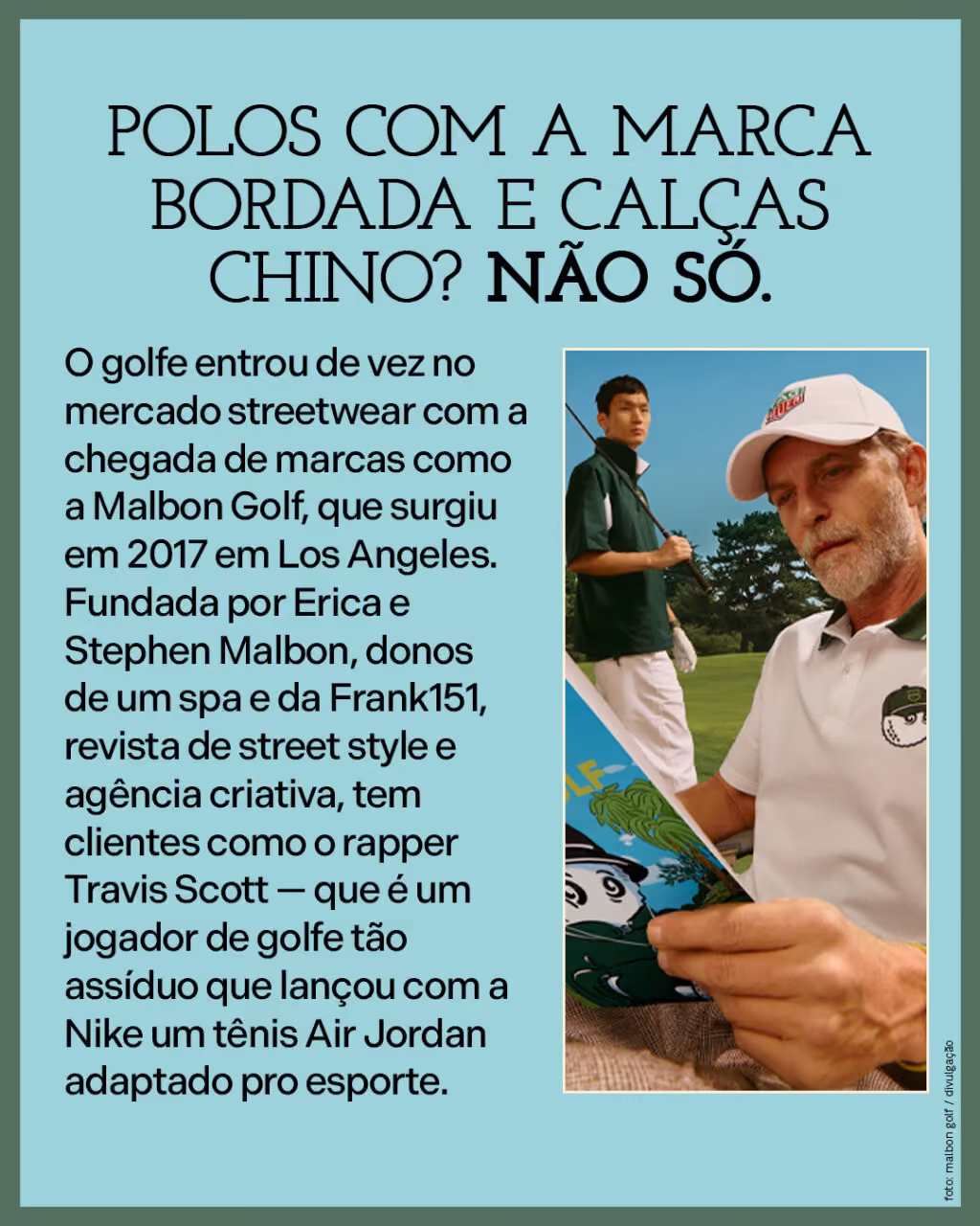 Polos com a marca bordada e calças chino? Não só. 
O golfe entrou de vez no mercado streetwear com a chegada de marcas como a Malbon Golf, que surgiu em 2017 em Los Angeles. Fundada por Erica e Stephen Malbon, donos de um spa e da Frank151, revista de street style e agência criativa, tem clientes como o rapper Travis Scott — que é um jogador de golfe tão assíduo que lançou com a Nike um tênis Air Jordan adaptado pro esporte.