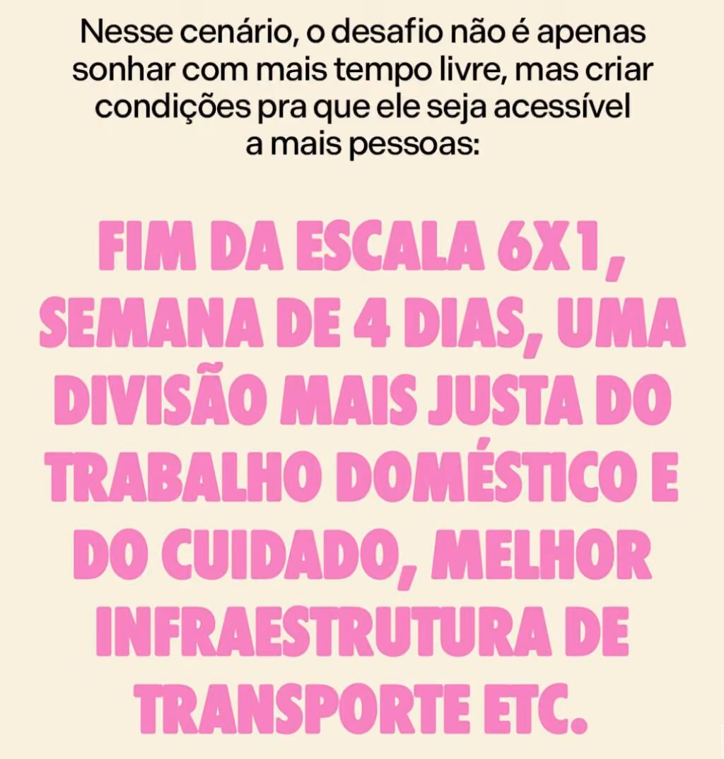 Nesse cenário, o desafio não é apenas sonhar com mais tempo livre, mas criar condições pra que ele seja acessível a mais pessoas: fim da escala 6x1, semana de 4 dias, uma divisão mais justa do trabalho doméstico e do cuidado, melhor infraestrutura de transporte etc.