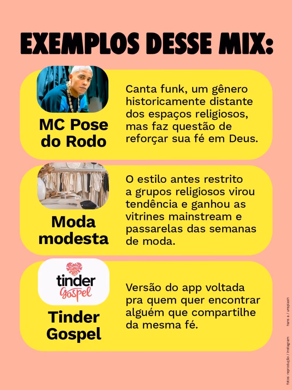 Exemplos desse mix:
MC Pose do Rodo
Canta funk, um gênero historicamente distante dos espaços religiosos, mas faz questão de reforçar sua fé em Deus.
Moda modesta
O estilo antes restrito a grupos religiosos virou tendência e ganhou as vitrines mainstream e passarelas das semanas de moda
Tinder Gospel
Versão do app voltada pra quem quer encontrar alguém que compartilhe da mesma fé.