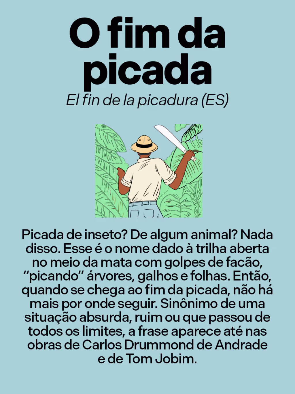 O fim da picada
El fin de la picadura (ES)
Picada de inseto? De algum animal? Nada disso. Esse é o nome dado à trilha aberta no meio da mata com golpes de facão, “picando” árvores, galhos e folhas. Então, quando se chega ao fim da picada, não há mais por onde seguir. Sinônimo de uma situação absurda, ruim ou que passou de todos os limites, a frase aparece até nas obras de Carlos Drummond de Andrade e de Tom Jobim.