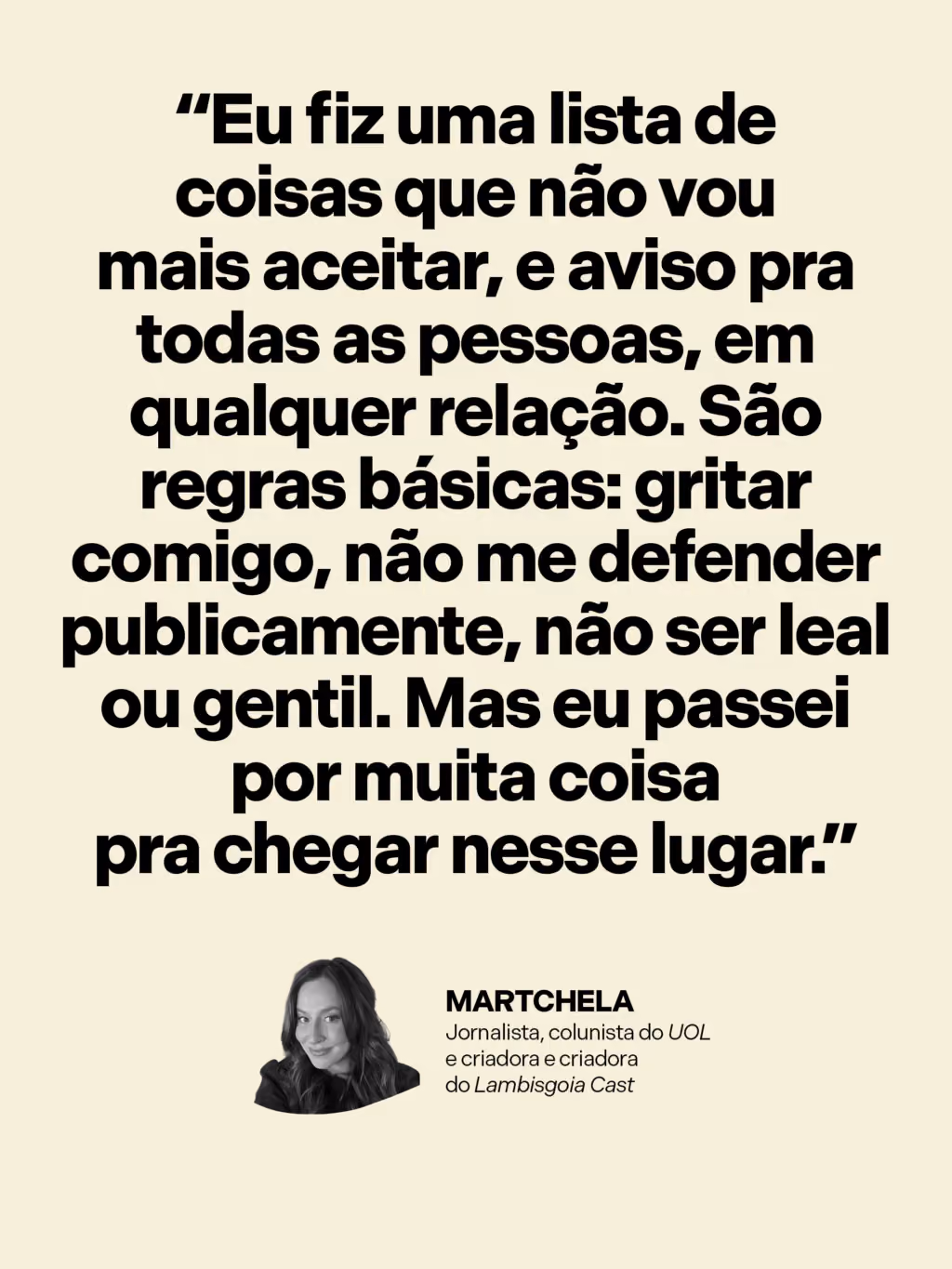 “Eu fiz uma lista de coisas que não vou mais aceitar, e aviso pra todas as pessoas, em qualquer relação. São regras básicas: gritar comigo, não me defender publicamente, não ser leal ou gentil. Mas eu passei por muita coisa pra chegar nesse lugar.”
Martchela
Jornalista, colunista do UOL e criadora do Lambisgoia Cast