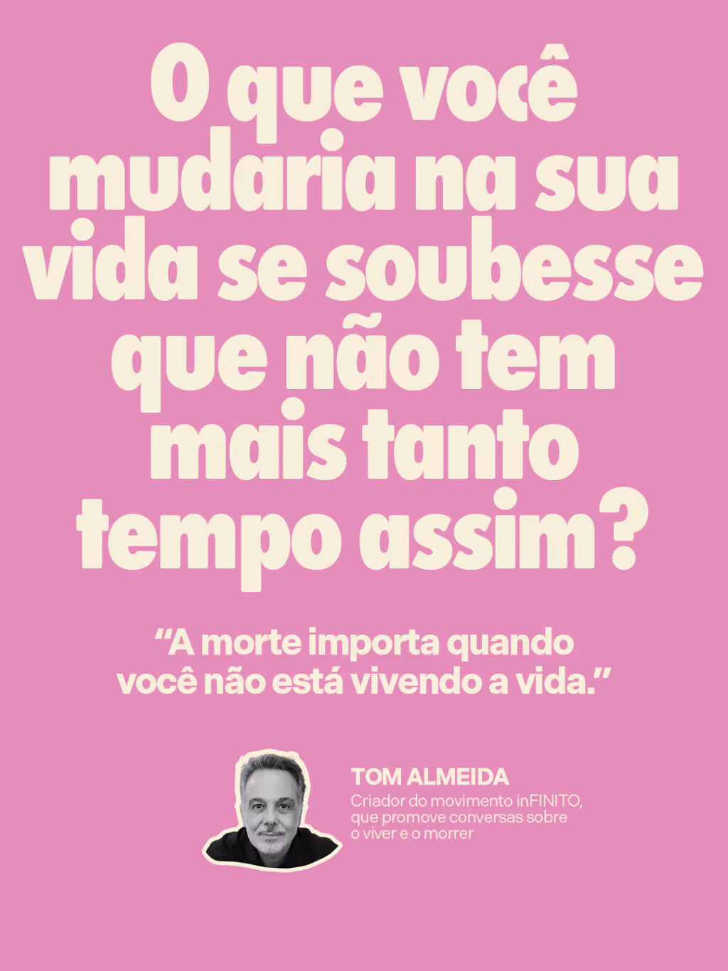 O que você mudaria na sua vida se soubesse que não tem mais tanto tempo assim? 

“A morte importa quando você não está vivendo a vida.”
Tom Almeida
Criador do movimento inFINITO, que promove conversas sobre o viver e o morrer

