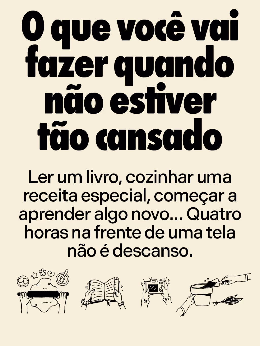 O que você vai fazer quando não estiver tão cansado
Ler um livro, cozinhar uma receita especial, começar a aprender algo novo… Quatro horas na frente de uma tela não é descanso.
