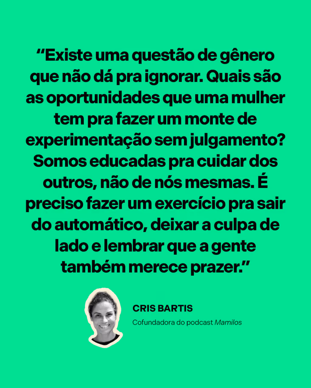 “Existe uma questão de gênero que não dá pra ignorar. Quais são as oportunidades que uma mulher tem pra fazer um monte de experimentação sem julgamento? Somos educadas pra cuidar dos outros, não de nós mesmas. É preciso fazer um exercício pra sair do automático, deixar a culpa de lado e lembrar que a gente também merece prazer.”
Cris Bartis
Cofundadora do podcast Mamilos, no Desenrola
