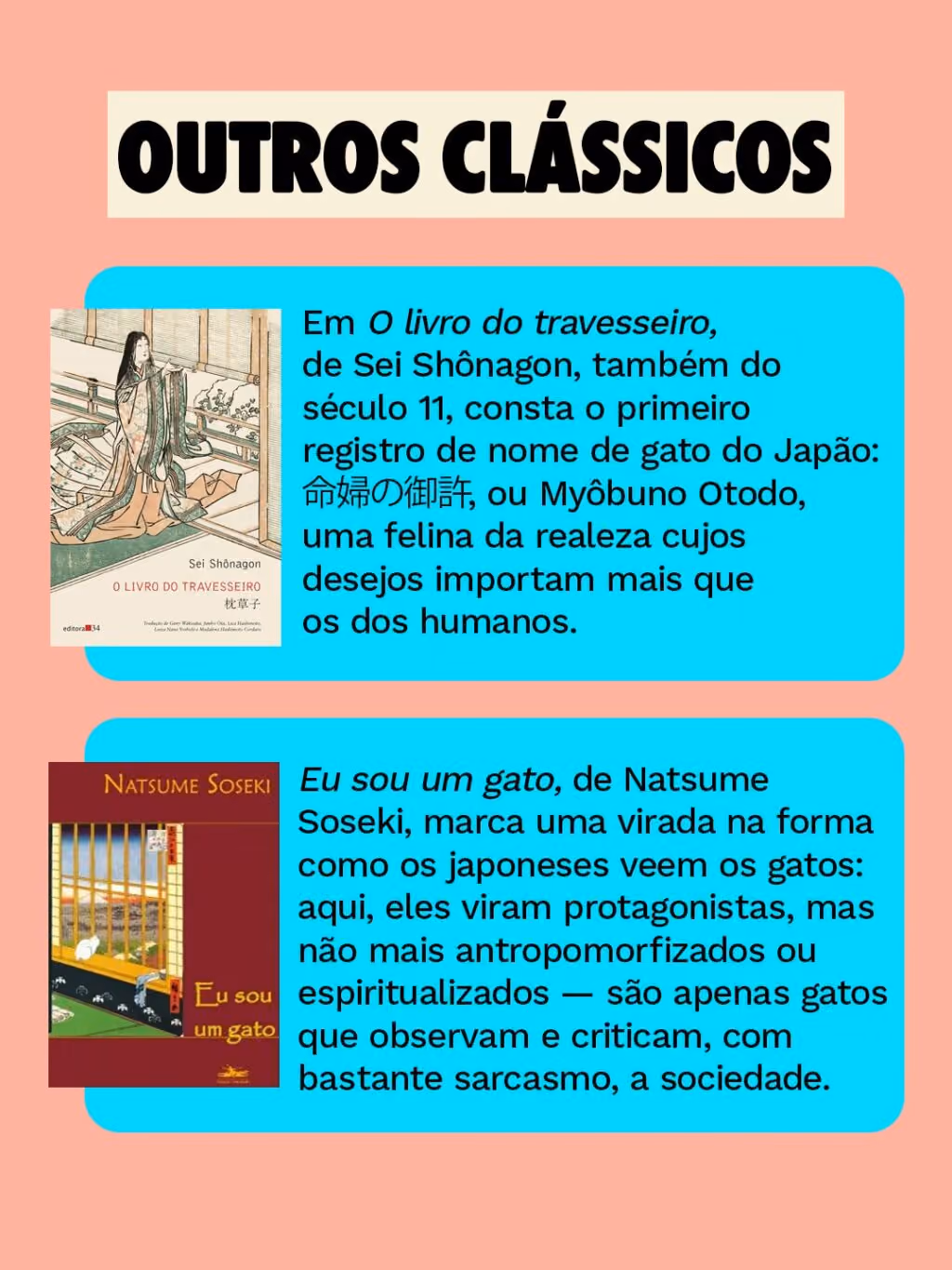 Outros clássicos:
. Em O livro do travesseiro, de Sei Shônagon, também do século 11, consta o primeiro registo de nome de gato do Japão: 命婦の御許, ou Myôbuno Otodo, uma felina da realeza cujos desejos importam mais que os dos humanos.
. Eu sou um gato, de Natsume Soseki, marca uma virada na forma como os japoneses veem os gatos: aqui, eles viram protagonistas, mas não mais antropomorfizados ou espiritualizados — são apenas gatos que observam e criticam, com bastante sarcasmo, a sociedade.
