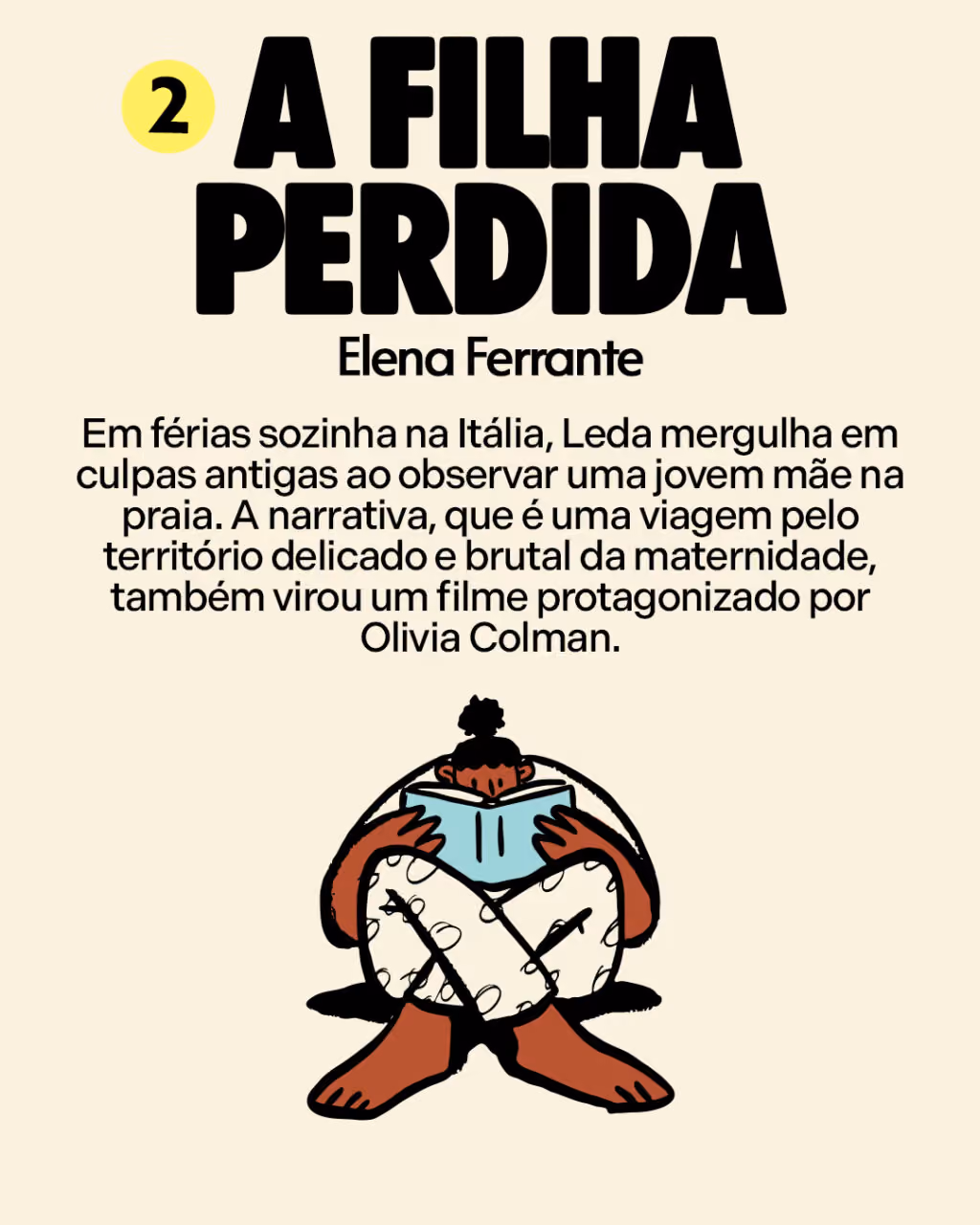 2. A Filha Perdida
Elena Ferrante

Em férias sozinha na Itália, Leda mergulha em culpas antigas ao observar uma jovem mãe na praia. A narrativa, que é uma viagem pelo território delicado e brutal da maternidade, também virou um filme protagonizado por Olivia Colman. 
