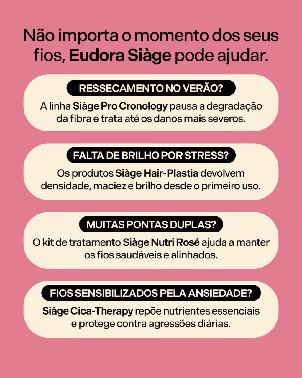Não importa o momento dos seus fios, Eudora Siàge pode ajudar.
Ressecamento no verão? A linha Siàge Pro Cronology pausa a degradação da fibra e trata até os danos mais severos.
Falta de brilho por stress? Os produtos Siàge Hair-Plastia devolvem densidade, maciez e brilho desde o primeiro uso.
Muitas pontas duplas? O kit de tratamento Siàge Nutri Rosé ajuda a manter os fios saudáveis e alinhados.
Fios sensibilizados pela ansiedade? Siàge Cica-Therapy repõe nutrientes essenciais e protege contra agressões diárias.