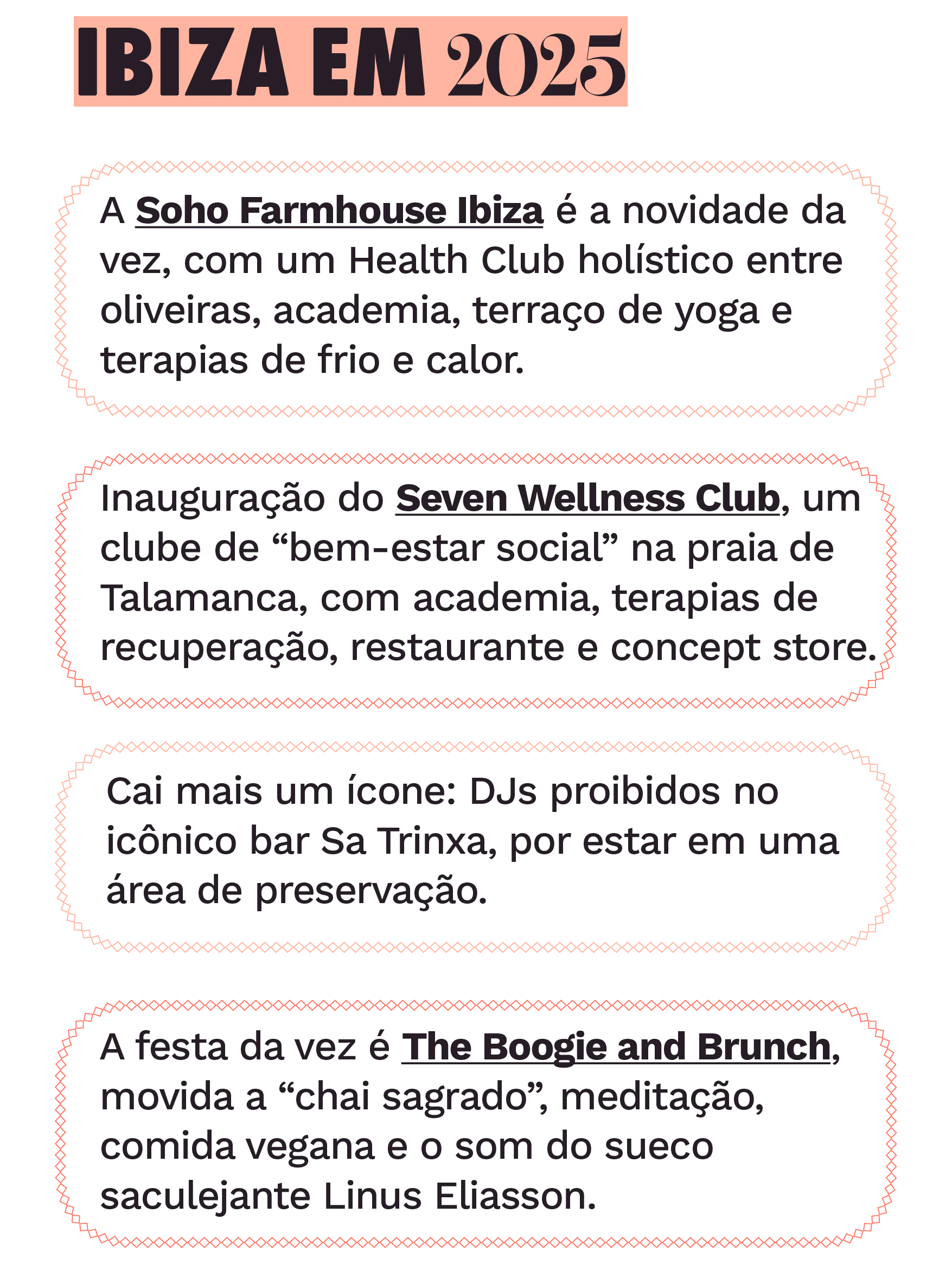 Ibiza em 2025
A Soho Farmhouse Ibiza é a novidade da vez, com um Health Club holístico entre oliveiras, academia, terraço de yoga e terapias de frio e calor.
 
Inauguração do Seven Wellness Club, um clube de “bem-estar social” na praia de Talamanca, com academia, terapias de recuperação, restaurante e concept store.
 
Cai mais um ícone: DJs proibidos no mítico bar Sa Trinxa, em Ses Salines, por estar em uma área de preservação.
 
A festa da vez é a The Boogie and Brunch, movida a “chai sagrado”, meditação, comida vegana e o som do sueco saculejante Linus Eliasson.