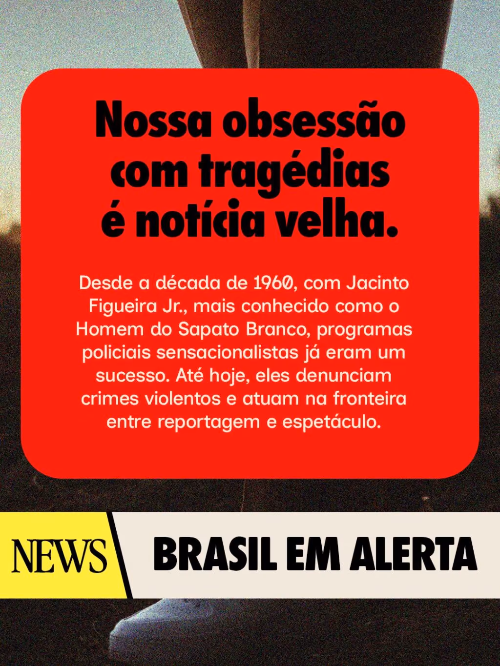 Brasil em alerta
Nossa obsessão com tragédias é notícia velha. Desde a década de 1960, com Jacinto Figueira Jr., mais conhecido como o Homem do Sapato Branco, programas policiais sensacionalistas já eram um sucesso. Até hoje, eles denunciam crimes violentos e atuam na fronteira entre reportagem e espetáculo.