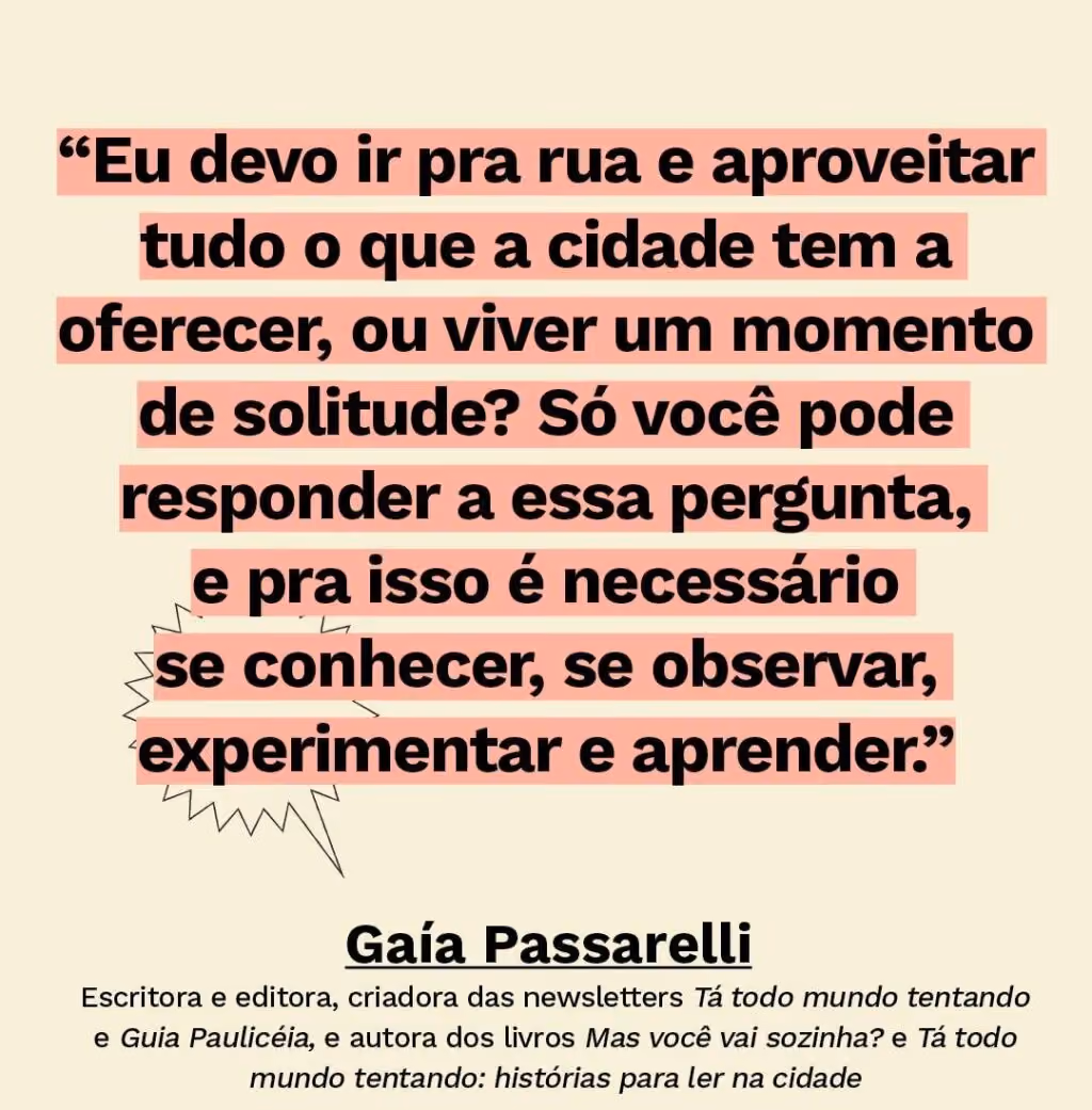O paradoxo urbano: entre a solidão e o FOMO - Texto: “Eu devo ir pra rua e aproveitar tudo o que a cidade tem a oferecer, ou viver um momento de solitude? Só você pode responder a essa pergunta, e pra isso é necessário se conhecer, se observar, experimentar e aprender.” Gaía Passarelli Escritora e editora, criadora das newsletters Tá todo mundo tentando e Guia Paulicéia, e autora dos livros Mas você vai sozinha? e Tá todo mundo tentando: histórias para ler na cidade
