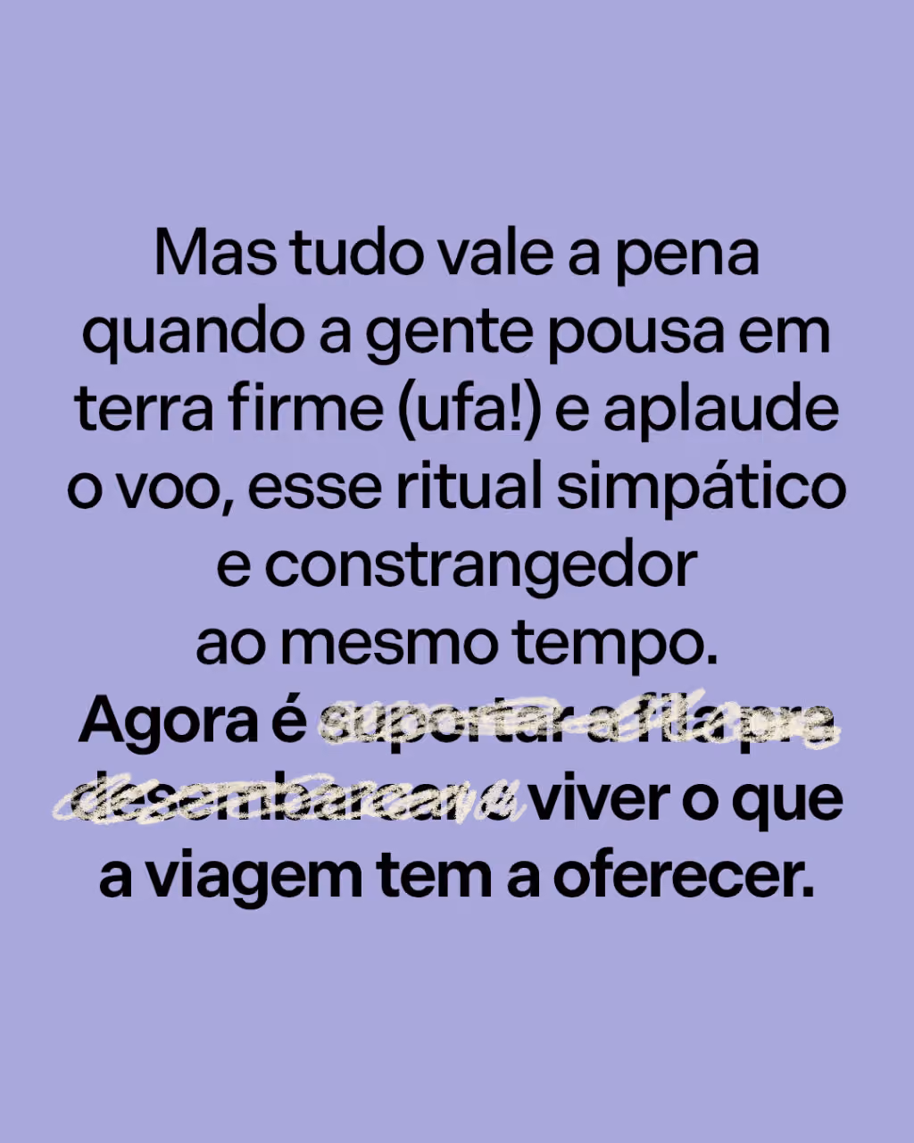 Mas tudo vale a pena quando a gente pousa em terra firme (ufa!) e aplaude o voo, esse ritual simpático e constrangedor ao mesmo tempo. 
Agora é suportar a fila pra desembarcar e viver o que a viagem tem a oferecer.
