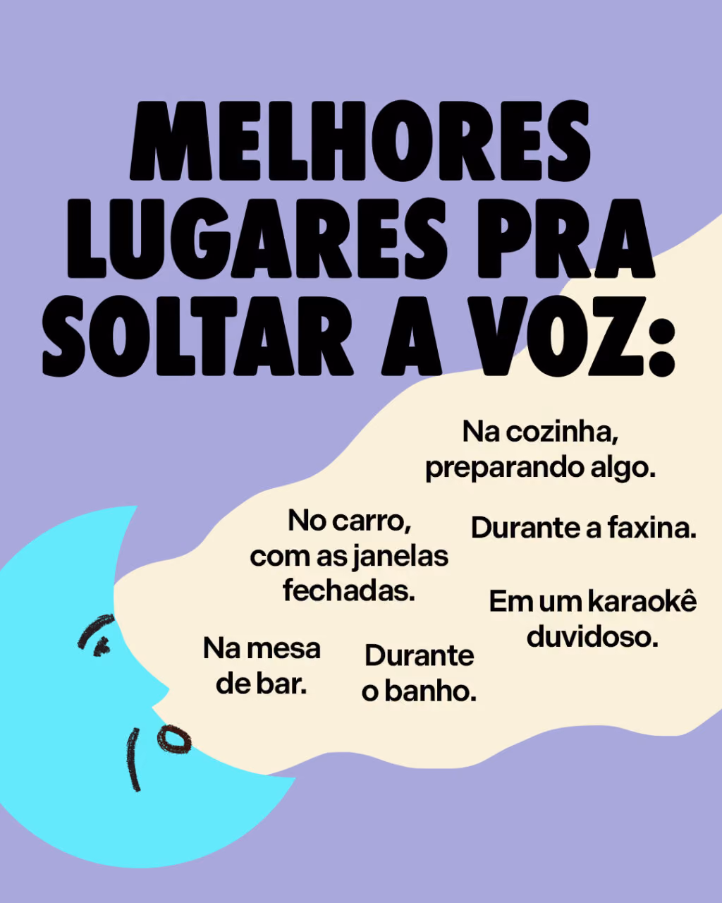 Melhores lugares pra soltar a voz:
No carro, com as janelas fechadas.
Durante o banho.
Na cozinha, preparando algo.
Durante a faxina.
Em um karaokê duvidoso.
Na mesa de bar.