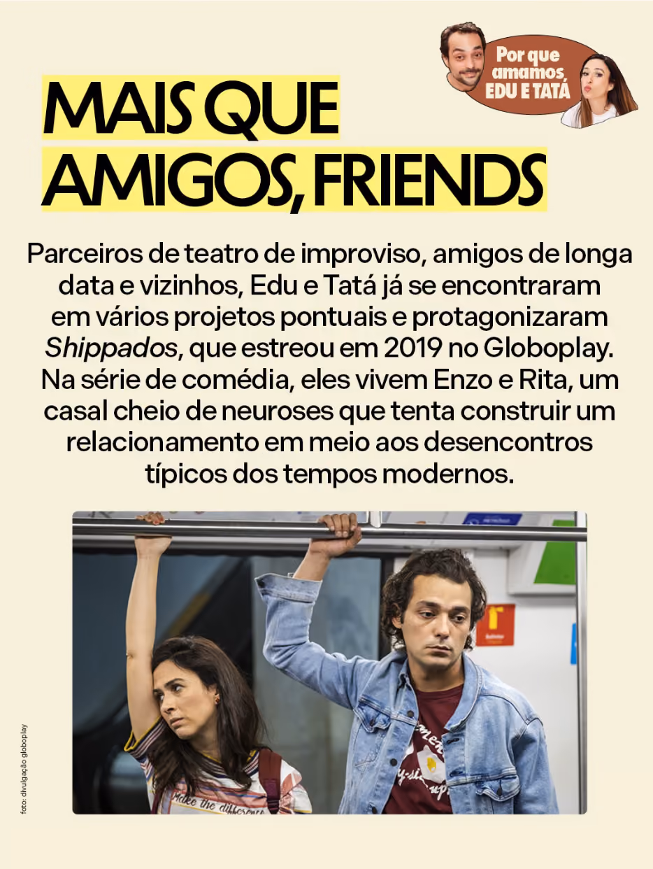 Por que amamos Eduardo Sterblitch e Tatá Werneck
Mais que amigos, friends
Parceiros de teatro de improviso, amigos de longa data e vizinhos, Edu e Tatá já se encontraram em vários projetos pontuais e protagonizaram Shippados, que estreou em 2019 no Globoplay. Na série de comédia, eles vivem Enzo e Rita, um casal cheio de neuroses que tenta construir um relacionamento em meio aos desencontros típicos dos tempos modernos.