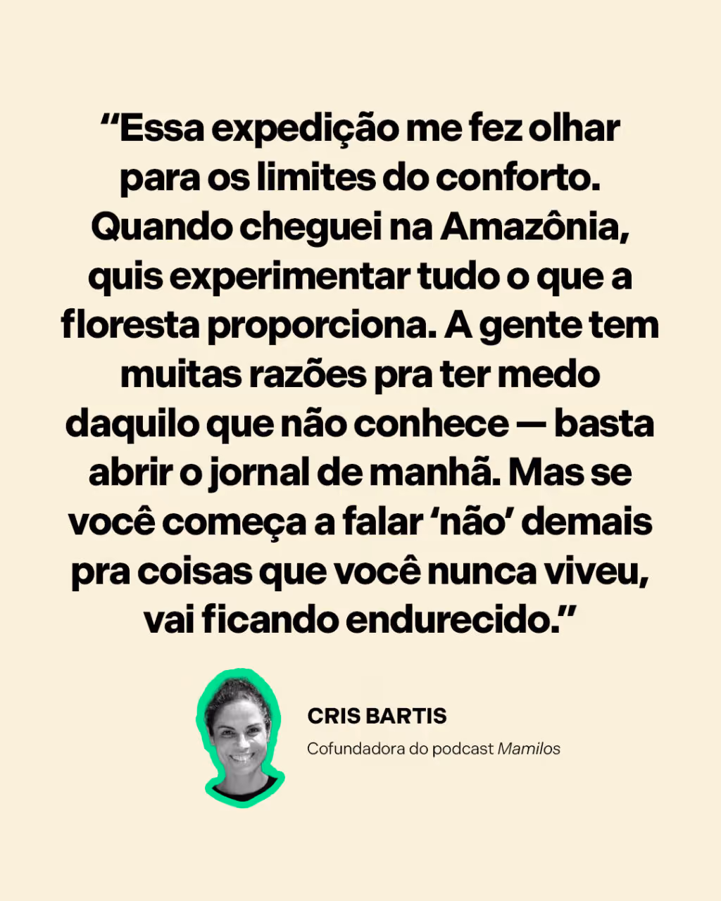 “Essa expedição me fez olhar para os limites do conforto. Quando cheguei na Amazônia, quis experimentar tudo o que a floresta proporciona. A gente tem muitas razões pra ter medo daquilo que não conhece — basta abrir o jornal de manhã. Mas se você começa a falar ‘não’ demais pra coisas que você nunca viveu, vai ficando endurecido.”
Cris Bartis
Cofundadora do podcast Mamilos
