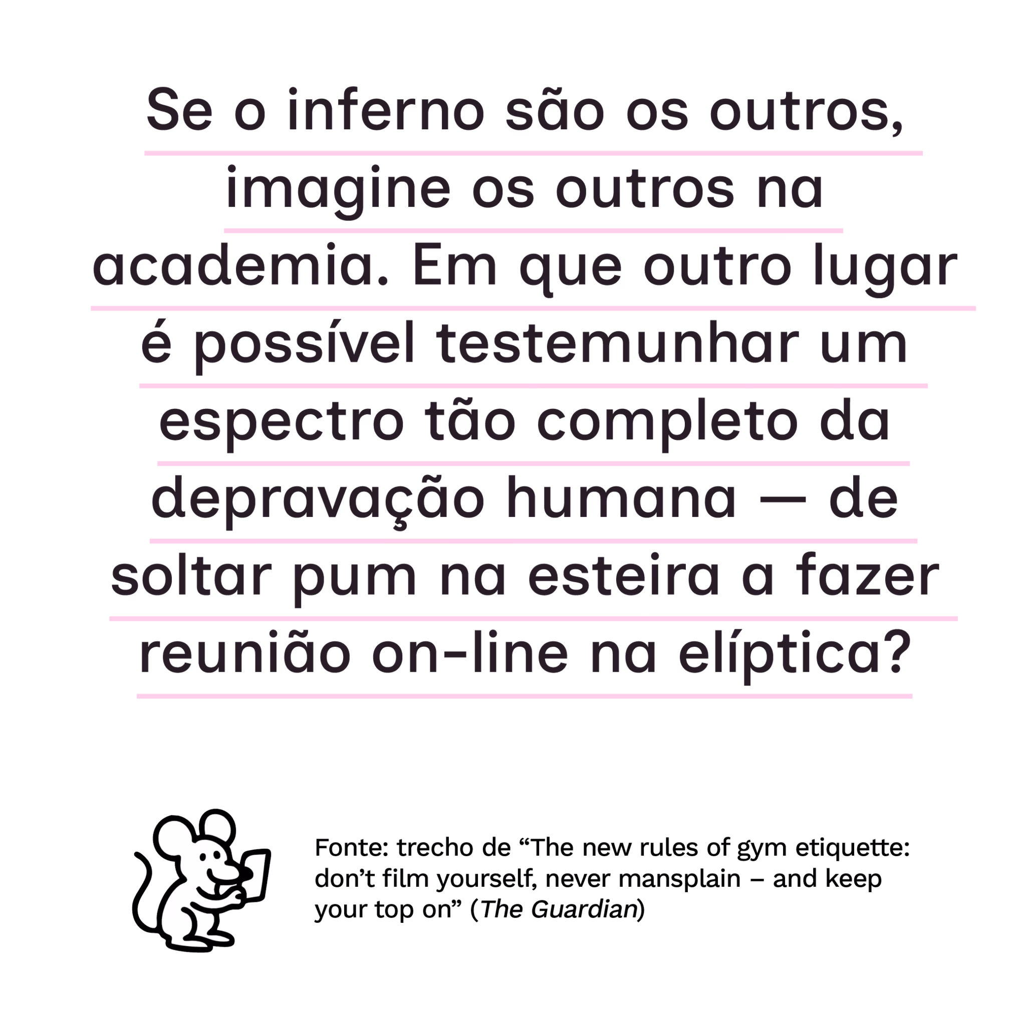 “Se o inferno são os outros, imagine os outros na academia. Em que outro lugar é possível testemunhar um espectro tão completo da depravação humana — de soltar pum na esteira a fazer reunião on-line na elíptica?”
Fonte: trecho de “The new rules of gym etiquette: don’t film yourself, never mansplain – and keep your top on” (The Guardian)