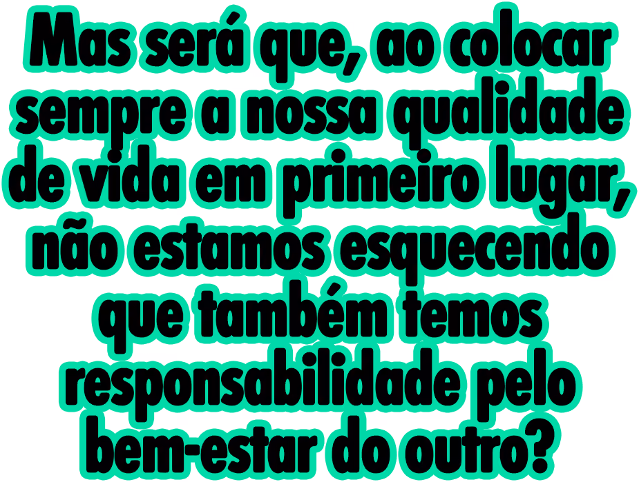 Mas será que, ao colocar sempre a nossa qualidade de vida em primeiro lugar, não estamos esquecendo que também temos responsabilidade pelo bem-estar do outro?