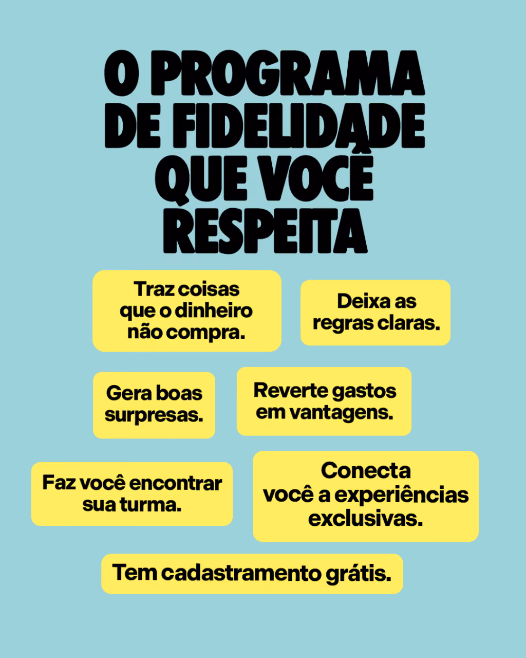 O programa de fidelidade que você respeita
Traz coisas que o dinheiro não compra.
Deixa as regras claras.
Gera boas surpresas.
Reverte gastos em vantagens.
Conecta você a experiências exclusivas.
Tem cadastramento grátis.