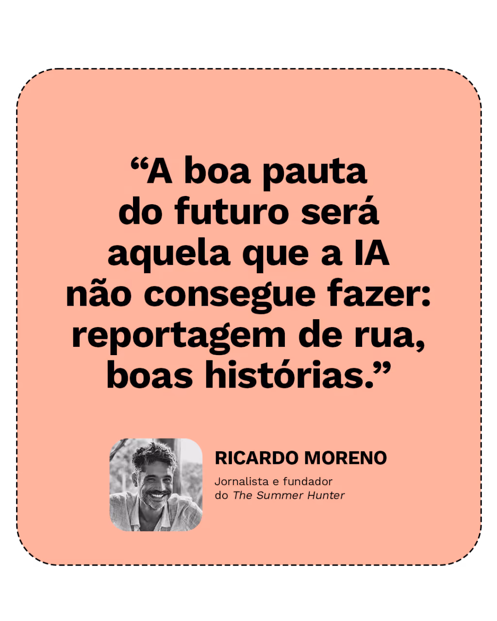 “A boa pauta do futuro será aquela que a IA não consegue fazer: reportagem de rua, boas histórias.”
Ricardo Moreno
Jornalista e fundador do The Summer Hunter