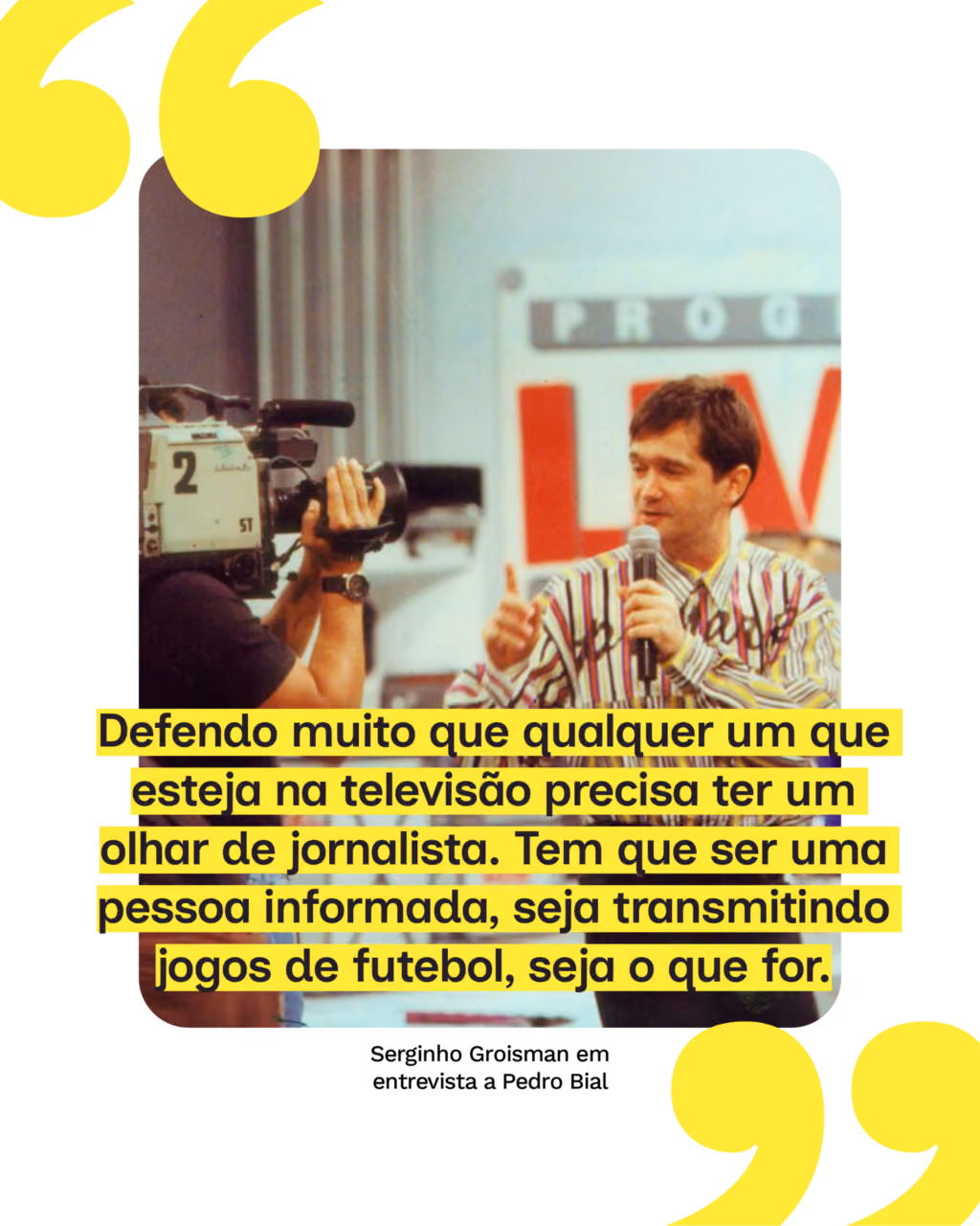 “Defendo muito que qualquer um que esteja na televisão precisa ter um olhar de jornalista. Tem que ser uma pessoa informada, seja transmitindo jogos de futebol, seja o que for.”
Serginho Groisman em entrevista a Pedro Bial