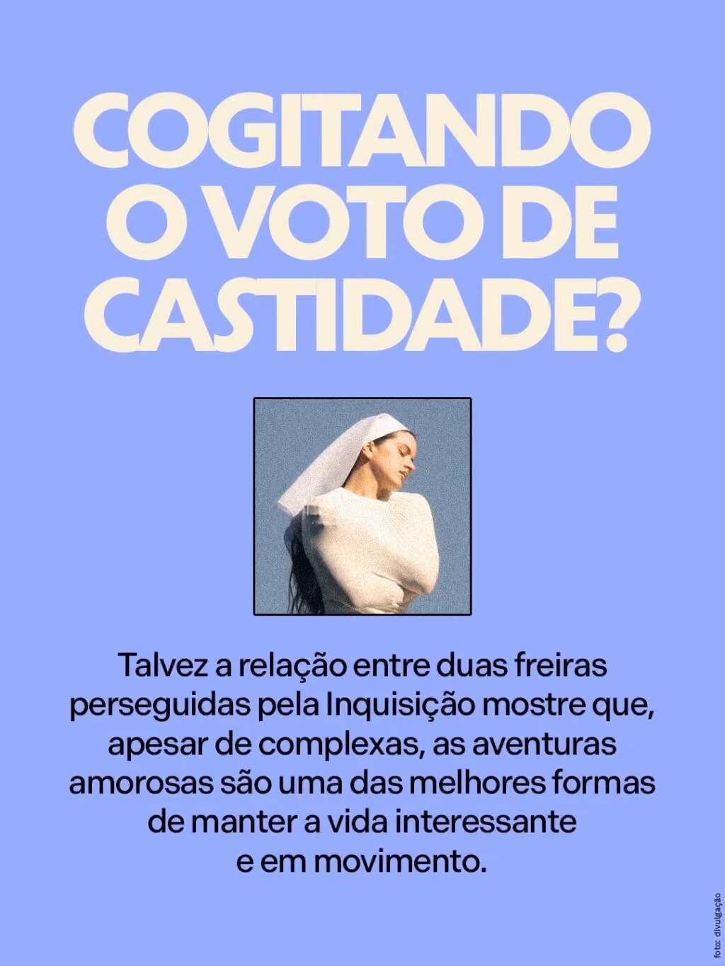 Cogitando o voto de castidade? 
Talvez a relação entre duas freiras perseguidas pela Inquisição mostre que, apesar de complexas, as aventuras amorosas são uma das melhores formas de manter a vida interessante e em movimento.
