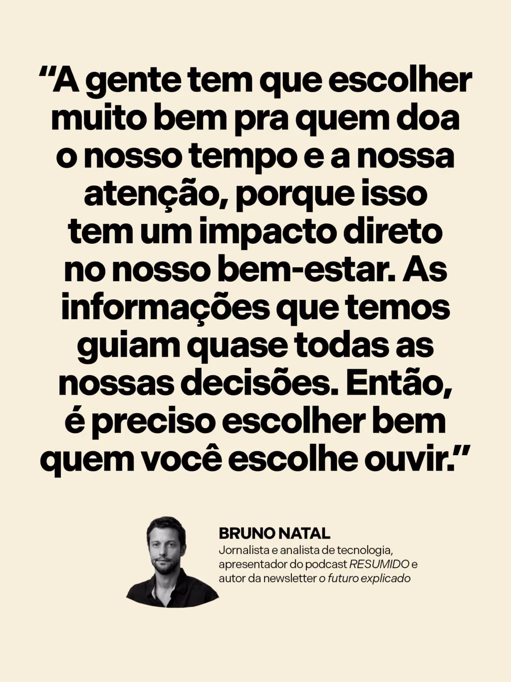 Como se informar sem se desesperar?

“A gente tem que escolher muito bem pra quem doa o nosso tempo e a nossa atenção, porque isso tem um impacto direto no bem-estar. Como as informações que temos guiam quase todas as nossas decisões, é preciso selecionar quem você escuta.”
Bruno Natal
Jornalista e analista de tecnologia, apresentador do podcast RESUMIDO e autor da newsletter O futuro explicado

