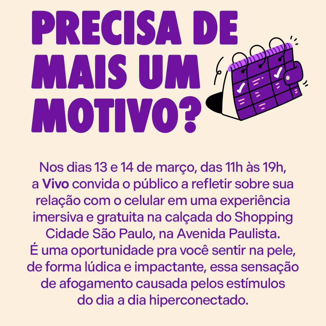 Precisa de mais um motivo?
Nos dias 13 e 14 de março, das 11h às 19h, a Vivo convida o público a refletir sobre sua relação com o celular em uma experiência imersiva e gratuita na calçada do Shopping Cidade São Paulo, na Avenida Paulista. É uma oportunidade pra você sentir na pele, de forma lúdica e impactante, essa sensação de afogamento causada pelos estímulos do dia a dia hiperconectado.