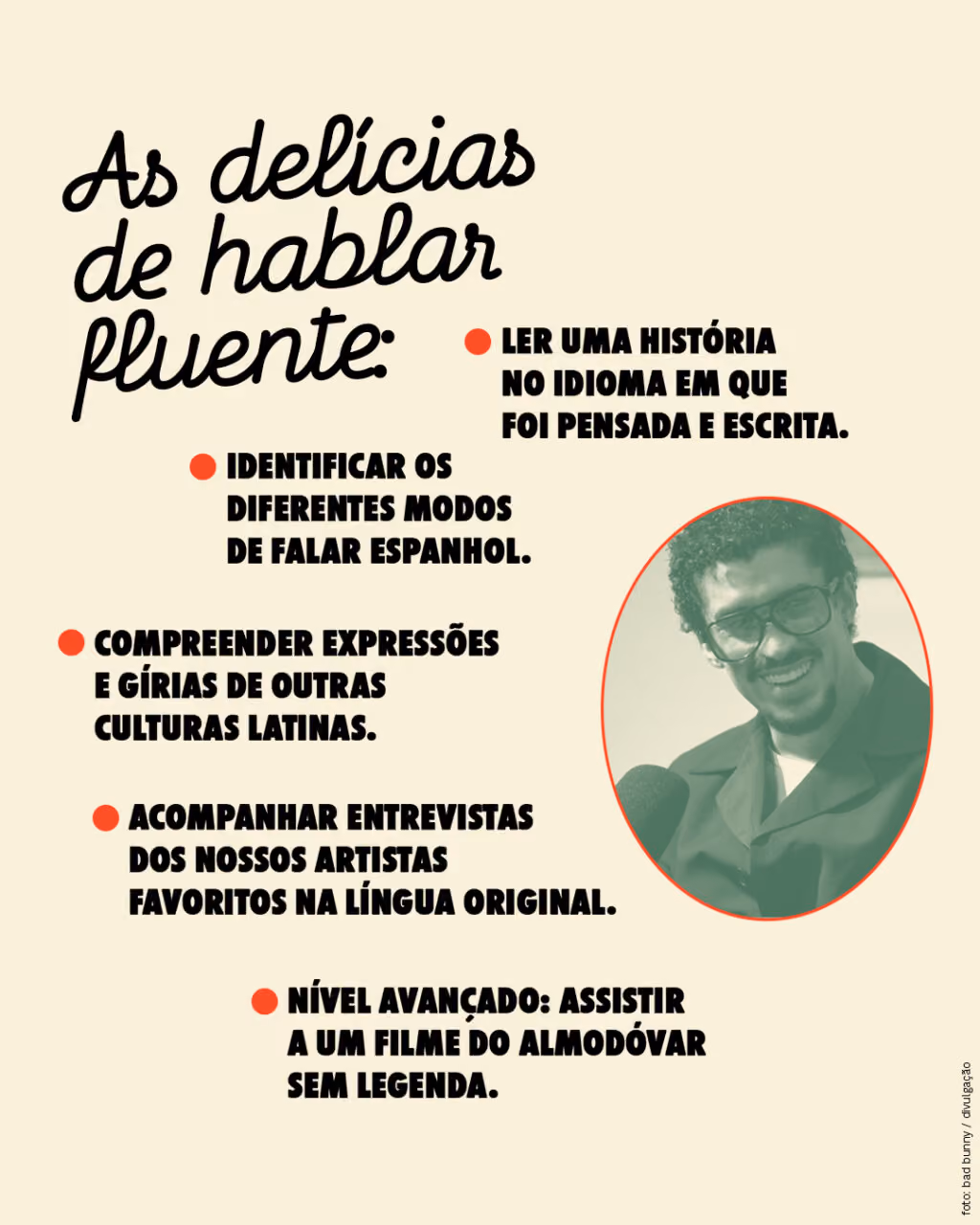 As delícias de hablar fluente:
. Ler uma história no idioma em que foi pensada e escrita.
. Compreender expressões e gírias de outras culturas latinas.
. Identificar os diferentes modos de falar espanhol.
. Acompanhar entrevistas dos nossos artistas favoritos na língua original.
. Nível avançado: assistir a um filme do Almodóvar sem legenda.