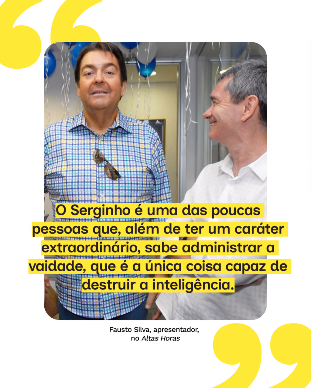 “O Serginho é uma das poucas pessoas que, além de ter um caráter extraordinário, sabe administrar a vaidade, que é a única coisa capaz de destruir a inteligência.”
Fausto Silva, apresentador, no Altas Horas
