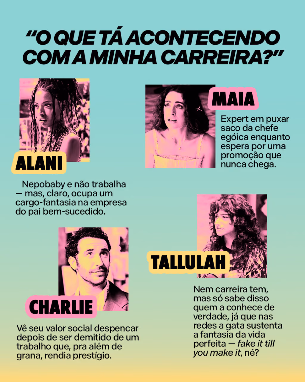 “O que tá acontecendo com a minha carreira?”
Alani é nepobaby e não trabalha — mas, claro, ocupa um cargo-fantasia na empresa do pai bem-sucedido. 
Maia é expert em puxar saco da chefe egóica enquanto espera por uma promoção que nunca chega. 
Charlie vê seu valor social despencar depois de ser demitido de um trabalho que, pra além de grana, rendia prestígio. 
E Tallulah nem carreira tem, mas só sabe disso quem a conhece de verdade, já que nas redes a gata sustenta a fantasia da vida perfeita — fake it till you make it, né?  
