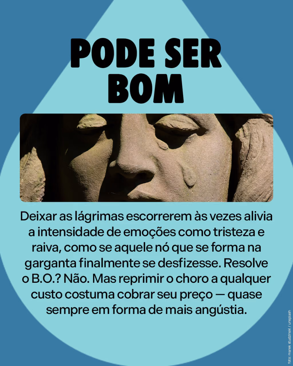 Pode ser bom
Deixar as lágrimas escorrerem às vezes alivia a intensidade de emoções como tristeza e raiva, como se aquele nó que se forma na garganta finalmente se desfizesse. Resolve o B.O.? Não. Mas reprimir o choro a qualquer custo costuma cobrar seu preço — quase sempre em forma de mais angústia.
